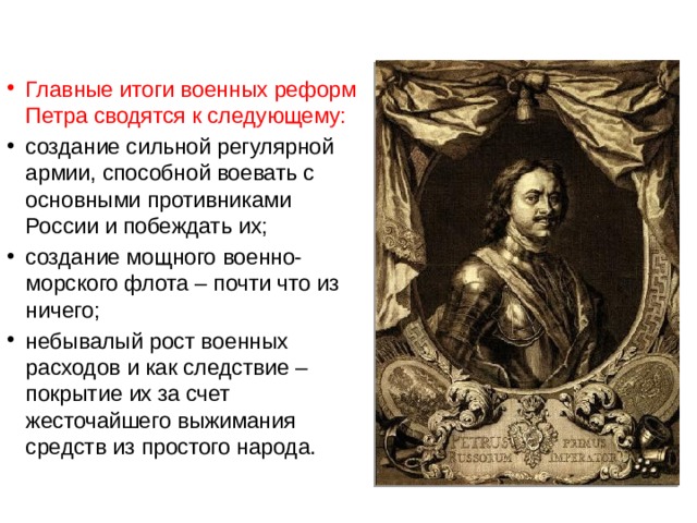 Главные итоги военных реформ Петра сводятся к следующему: создание сильной регулярной армии, способной воевать с основными противниками России и побеждать их; создание мощного военно-морского флота – почти что из ничего; небывалый рост военных расходов и как следствие – покрытие их за счет жесточайшего выжимания средств из простого народа. 