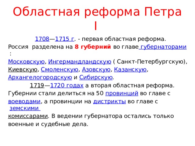 Областная реформа Петра I  1708 — 1715 г . - первая областная реформа. Россия разделена на 8 губерний во главе губернаторами : Московскую , Ингермандландскую ( Санкт-Петербургскую), Киевскую , Смоленскую , Азовскую , Казанскую , Архангелогородскую и Сибирскую .  1719 — 1720 годах а вторая областная реформа. Губернии стали делиться на 50 провинций во главе с воеводами , а провинции на дистрикты во главе с земскими комиссарами . В ведении губернатора остались только военные и судебные дела. 