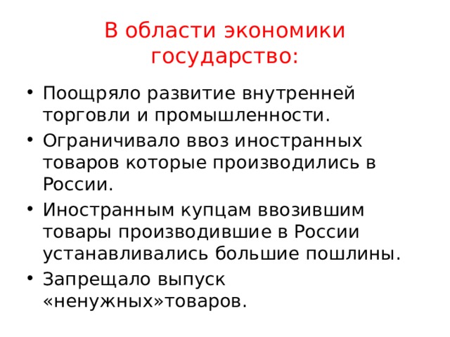 В области экономики государство: Поощряло развитие внутренней торговли и промышленности. Ограничивало ввоз иностранных товаров которые производились в России. Иностранным купцам ввозившим товары производившие в России устанавливались большие пошлины. Запрещало выпуск «ненужных»товаров. 