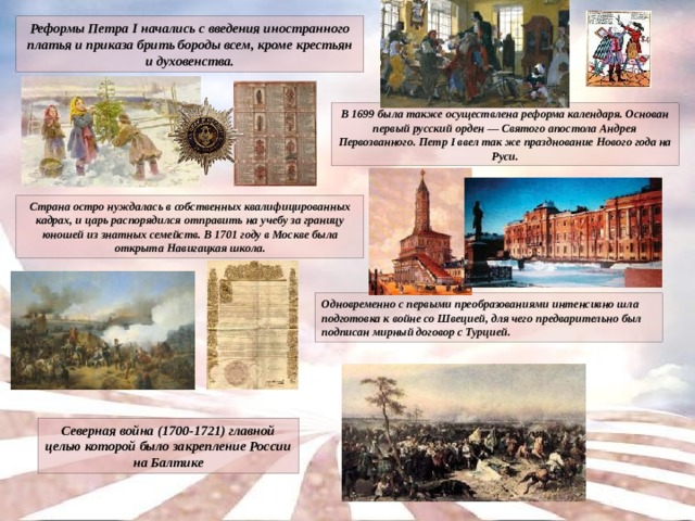 Реформы Петра I начались с введения иностранного платья и приказа брить бороды всем, кроме крестьян и духовенства. В 1699 была также осуществлена реформа календаря. Основан первый русский орден — Святого апостола Андрея Первозванного. Петр I ввел так же празднование Нового года на Руси. Страна остро нуждалась в собственных квалифицированных кадрах, и царь распорядился отправить на учебу за границу юношей из знатных семейств. В 1701 году в Москве была открыта Навигацкая школа. Одновременно с первыми преобразованиями интенсивно шла подготовка к войне со Швецией, для чего предварительно был подписан мирный договор с Турцией. Северная война (1700-1721) главной целью которой было закрепление России на Балтике 