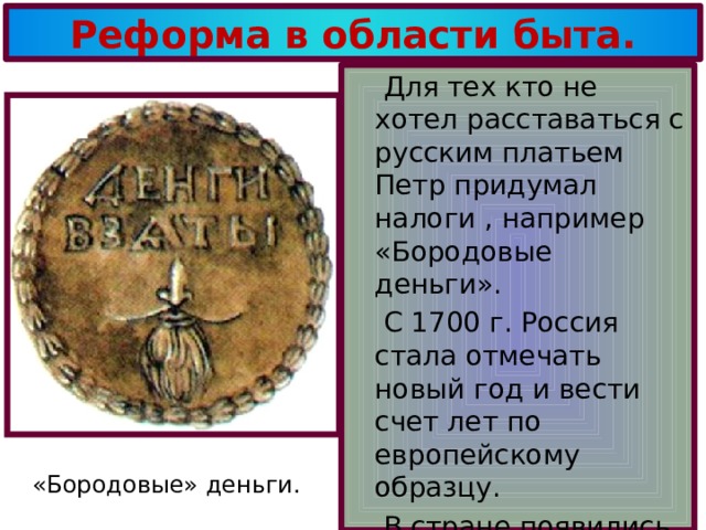 Реформа в области быта.  Для тех кто не хотел расставаться с русским платьем Петр придумал налоги , например «Бородовые деньги».  С 1700 г. Россия стала отмечать новый год и вести счет лет по европейскому образцу.  В стране появились чай , кофе ,табак ,картофель помидоры. «Бородовые» деньги. 