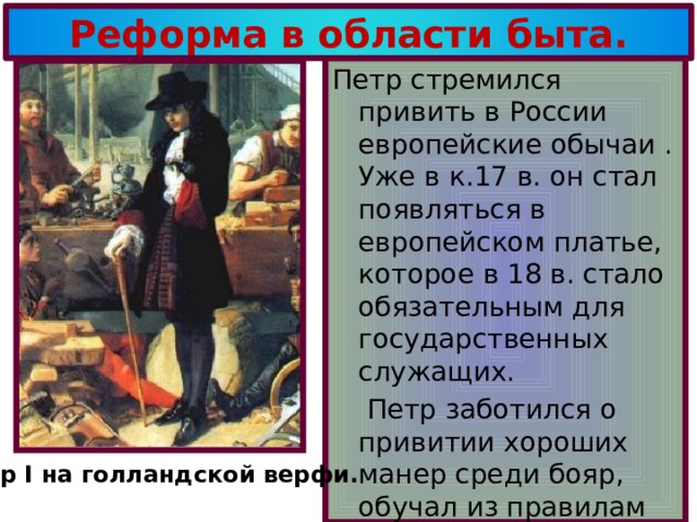 Реформа в области быта. Петр стремился привить в России европейские обычаи . Уже в к.17 в. он стал появляться в европейском платье, которое в 18 в. стало обязательным для государственных служащих.  Петр заботился о привитии хороших манер среди бояр, обучал из правилам этикета. Петр I на голландской верфи. 18 