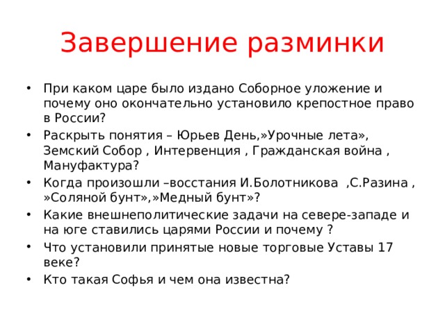 Завершение разминки При каком царе было издано Соборное уложение и почему оно окончательно установило крепостное право в России? Раскрыть понятия – Юрьев День,»Урочные лета», Земский Собор , Интервенция , Гражданская война , Мануфактура? Когда произошли –восстания И.Болотникова ,С.Разина , »Соляной бунт»,»Медный бунт»? Какие внешнеполитические задачи на севере-западе и на юге ставились царями России и почему ? Что установили принятые новые торговые Уставы 17 веке? Кто такая Софья и чем она известна? 