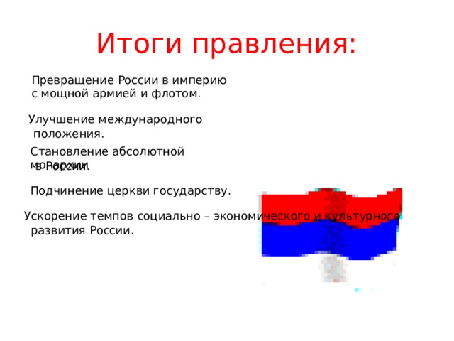 Итоги правления: Превращение России в империю с мощной армией и флотом. Улучшение международного положения. Становление абсолютной монархии в России. Подчинение церкви государству. Ускорение темпов социально – экономического и культурного развития России. 