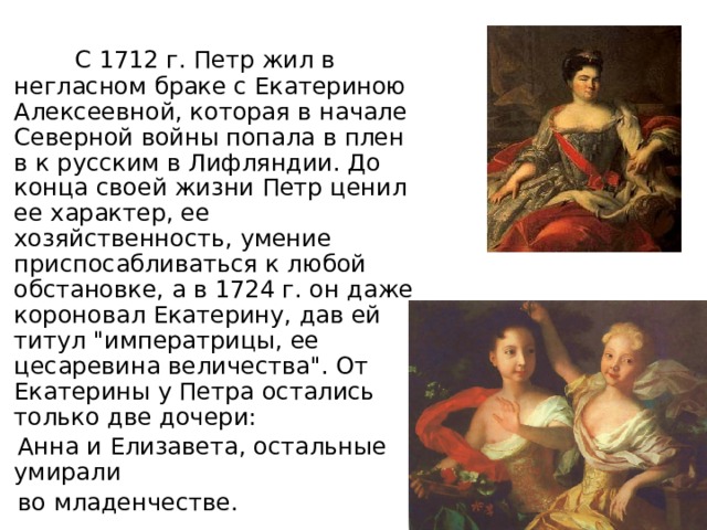  С 1712 г. Петр жил в негласном браке с Екатериною Алексеевной, которая в начале Северной войны попала в плен в к русским в Лифляндии. До конца своей жизни Петр ценил ее характер, ее хозяйственность, умение приспосабливаться к любой обстановке, а в 1724 г. он даже короновал Екатерину, дав ей титул 
