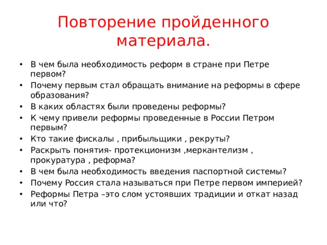 Повторение пройденного материала. В чем была необходимость реформ в стране при Петре первом? Почему первым стал обращать внимание на реформы в сфере образования? В каких областях были проведены реформы? К чему привели реформы проведенные в России Петром первым? Кто такие фискалы , прибыльщики , рекруты? Раскрыть понятия- протекционизм ,меркантелизм , прокуратура , реформа? В чем была необходимость введения паспортной системы? Почему Россия стала называться при Петре первом империей? Реформы Петра –это слом устоявших традиции и откат назад или что? 