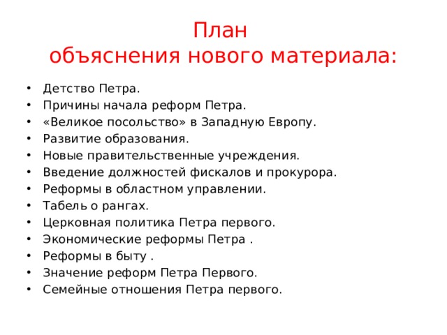 План  объяснения нового материала: Детство Петра. Причины начала реформ Петра. «Великое посольство» в Западную Европу. Развитие образования. Новые правительственные учреждения. Введение должностей фискалов и прокурора. Реформы в областном управлении. Табель о рангах. Церковная политика Петра первого. Экономические реформы Петра . Реформы в быту . Значение реформ Петра Первого. Семейные отношения Петра первого. 