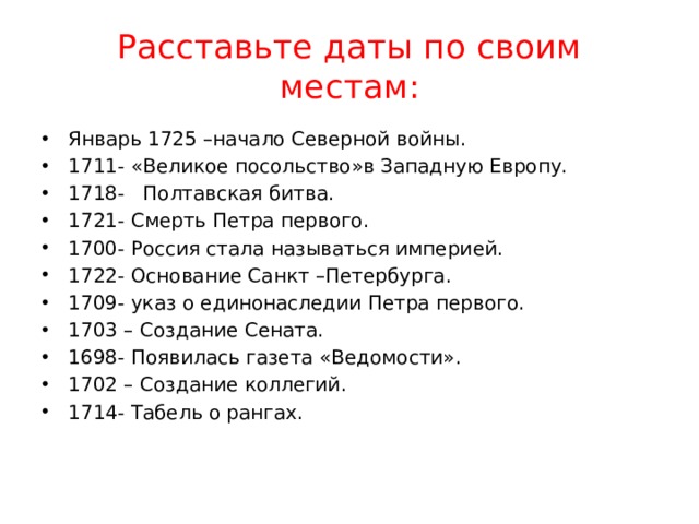 Расставьте даты по своим местам: Январь 1725 –начало Северной войны. 1711- «Великое посольство»в Западную Европу. 1718- Полтавская битва. 1721- Смерть Петра первого. 1700- Россия стала называться империей. 1722- Основание Санкт –Петербурга. 1709- указ о единонаследии Петра первого. 1703 – Создание Сената. 1698- Появилась газета «Ведомости». 1702 – Создание коллегий. 1714- Табель о рангах. 