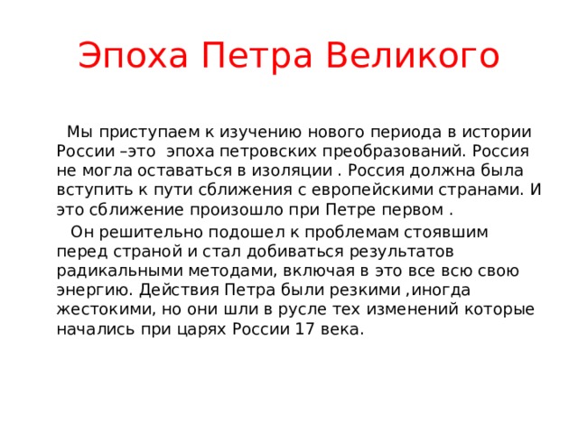 Эпоха Петра Великого  Мы приступаем к изучению нового периода в истории России –это эпоха петровских преобразований. Россия не могла оставаться в изоляции . Россия должна была вступить к пути сближения с европейскими странами. И это сближение произошло при Петре первом .  Он решительно подошел к проблемам стоявшим перед страной и стал добиваться результатов радикальными методами, включая в это все всю свою энергию. Действия Петра были резкими ,иногда жестокими, но они шли в русле тех изменений которые начались при царях России 17 века. 