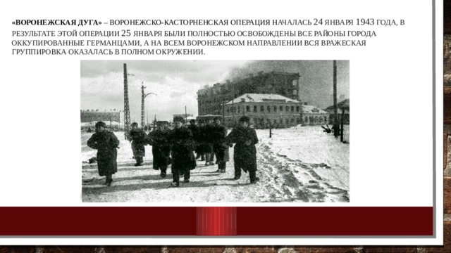 «Воронежская дуга» – Воронежско-Касторненская операция н ачалась 24 января 1943 года, в результате этой операции 25 января были полностью освобождены все районы города оккупированные германцами, а на всем воронежском направлении вся вражеская группировка оказалась в полном окружении. 
