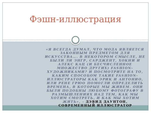 Фэшн-иллюстрация   «Я всегда думал, что мода является законным предметом для искусства…. В некотором смысле, не были ли Энгр, Сарджент, Хокни и Алекс Кац (и бесчисленное множество других) fashion-художниками? И посмотрите на то, каким способом такие fashion-иллюстраторы как Эрик и Антонио, или Рене Грюо помогли определить времена, в которые мы живем. Они были подобны любому фотографу в размышлениях над тем, как мы хотим смотреть, и как мы хотим жить» , - Дэвид Даунтон, современный иллюстратор  