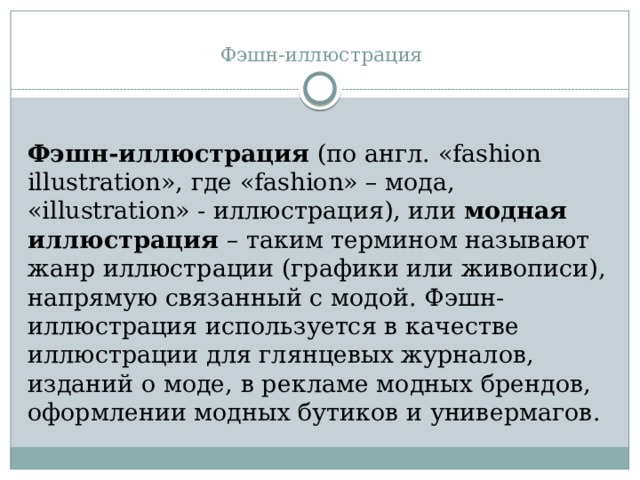 Фэшн-иллюстрация   Фэшн-иллюстрация  (по англ. «fashion illustration», где «fashion» – мода, «illustration» - иллюстрация), или  модная иллюстрация  – таким термином называют жанр иллюстрации (графики или живописи), напрямую связанный с модой. Фэшн-иллюстрация используется в качестве иллюстрации для глянцевых журналов, изданий о моде, в рекламе модных брендов, оформлении модных бутиков и универмагов. 