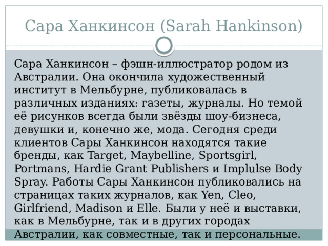 Сара Ханкинсон (Sarah Hankinson) Сара Ханкинсон – фэшн-иллюстратор родом из Австралии. Она окончила художественный институт в Мельбурне, публиковалась в различных изданиях: газеты, журналы. Но темой её рисунков всегда были звёзды шоу-бизнеса, девушки и, конечно же, мода. Сегодня среди клиентов Сары Ханкинсон находятся такие бренды, как Target, Maybelline, Sportsgirl, Portmans, Hardie Grant Publishers и Implulse Body Spray. Работы Сары Ханкинсон публиковались на страницах таких журналов, как Yen, Cleo, Girlfriend, Madison и Elle. Были у неё и выставки, как в Мельбурне, так и в других городах Австралии, как совместные, так и персональные. 