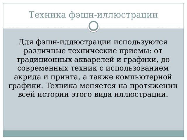 Техника фэшн-иллюстрации Для фэшн-иллюстрации используются различные технические приемы: от традиционных акварелей и графики, до современных техник с использованием акрила и принта, а также компьютерной графики. Техника меняется на протяжении всей истории этого вида иллюстрации. 