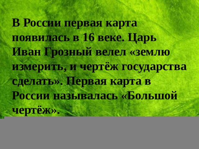 В России первая карта появилась в 16 веке. Царь Иван Грозный велел «землю измерить, и чертёж государства сделать». Первая карта в России называлась «Большой чертёж».