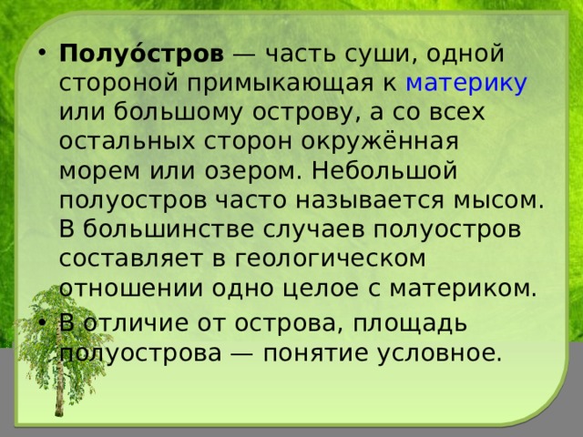 Полуо́стров  — часть суши, одной стороной примыкающая к материку или большому острову, а со всех остальных сторон окружённая морем или озером. Небольшой полуостров часто называется мысом. В большинстве случаев полуостров составляет в геологическом отношении одно целое с материком. В отличие от острова, площадь полуострова — понятие условное.