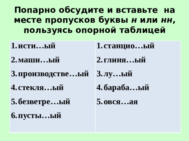 Попарно обсудите и вставьте на месте пропусков буквы н или нн , пользуясь опорной таблицей исти…ый маши…ый производстве…ый стекля…ый безветре…ый пусты…ый станцио…ый глиня…ый лу…ый бараба…ый овся…ая   