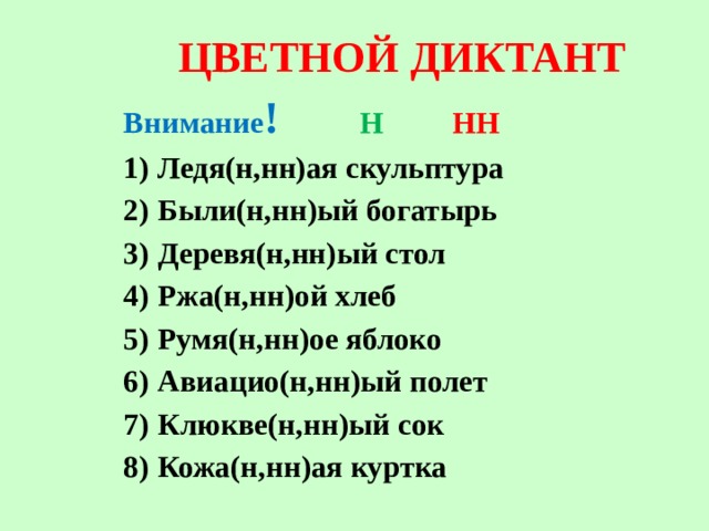 ЦВЕТНОЙ ДИКТАНТ Внимание ! Н  НН Ледя(н,нн)ая скульптура Были(н,нн)ый богатырь Деревя(н,нн)ый стол Ржа(н,нн)ой хлеб Румя(н,нн)ое яблоко Авиацио(н,нн)ый полет Клюкве(н,нн)ый сок Кожа(н,нн)ая куртка   