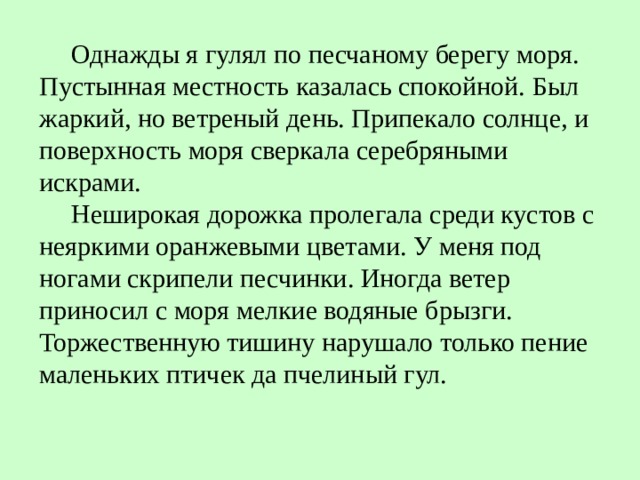  Однажды я гулял по песчаному берегу моря. Пустынная местность казалась спокойной. Был жаркий, но ветреный день. Припекало солнце, и поверхность моря сверкала серебряными искрами.   Неширокая дорожка пролегала среди кустов с неяркими оранжевыми цветами. У меня под ногами скрипели песчинки. Иногда ветер приносил с моря мелкие водяные брызги. Торжественную тишину нарушало только пение маленьких птичек да пчелиный гул. 