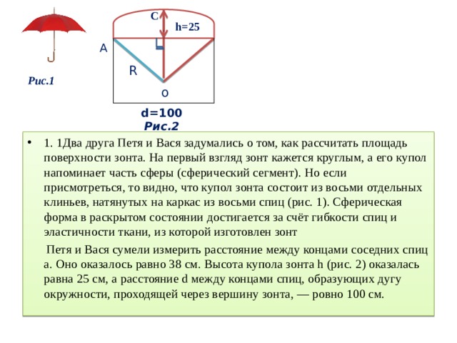 C h=25 А R Рис.1 о d=100 Риc.2 1. 1Два друга Петя и Вася задумались о том, как рассчитать площадь поверхности зонта. На первый взгляд зонт кажется круглым, а его купол напоминает часть сферы (сферический сегмент). Но если присмотреться, то видно, что купол зонта состоит из восьми отдельных клиньев, натянутых на каркас из восьми спиц (рис. 1). Сферическая форма в раскрытом состоянии достигается за счёт гибкости спиц и эластичности ткани, из которой изготовлен зонт Петя и Вася сумели измерить расстояние между концами соседних спиц а. Оно оказалось равно 38 см. Высота купола зонта h (рис. 2) оказалась равна 25 см, а расстояние d между концами спиц, образующих дугу окружности, проходящей через вершину зонта, — ровно 100 см. 