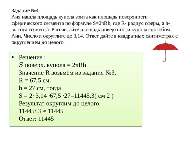 Задание №4 Аня нашла площадь купола зонта как площадь поверхности сферического сегмента по формуле S=2πRh, где R- радиус сферы, а h-высота сегмента. Рассчитайте площадь поверхности купола способом Ани. Число π округлите до 3,14. Ответ дайте в квадратных сантиметрах с округлением до целого. Решение : 𝑆 поверх. купола = 2πRh Значение R возьмём из задания №3. R = 67,5 см. h = 27 см, тогда S = 2· 3,14 ∙67,5 ∙27=11445,3( см 2 ) Результат округлим до целого 11445/ ,3 ≈ 11445 Ответ: 11445 