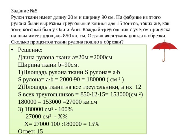 Задание №5 Рулон ткани имеет длину 20 м и ширину 90 см. На фабрике из этого рулона были вырезаны треугольные клинья для 15 зонтов, таких же, как зонт, который был у Оли и Ани. Каждый треугольник с учётом припуска на швы имеет площадь 850 кв. см. Оставшаяся ткань пошла в обрезки. Сколько процентов ткани рулона пошло в обрезки? Решение: Длина рулона ткани а=20м =2000см Ширина ткани b=90см. 1)Площадь рулона ткани S рулона= a·b S рулона= a·b = 2000·90 = 180000 ( см ² ) 2)Площадь ткани на все треугольники, а их 12 S всех треугольников = 850∙12·15= 153000(см ²) 180000 – 153000 =27000 кв.см 3) 180000 см² - 100% 27000 см² - Х% Х= 27000∙100 :180000 = 15% Ответ: 15 