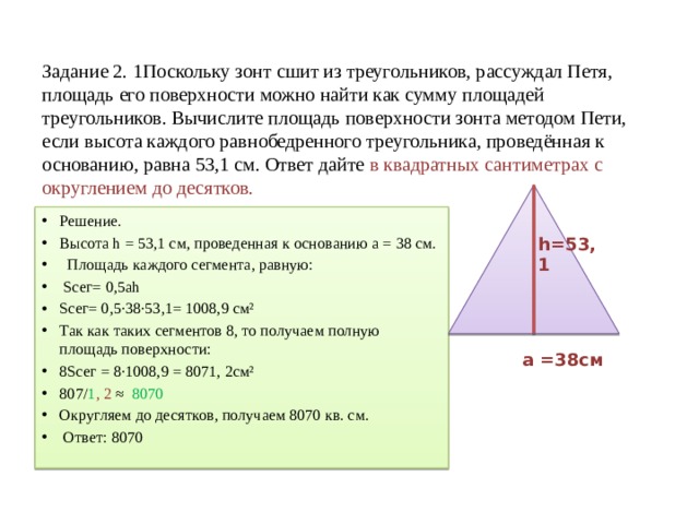 Задание 2. 1Поскольку зонт сшит из треугольников, рассуждал Петя, площадь его поверхности можно найти как сумму площадей треугольников. Вычислите площадь поверхности зонта методом Пети, если высота каждого равнобедренного треугольника, проведённая к основанию, равна 53,1 см. Ответ дайте в квадратных сантиметрах с округлением до десятков. Решение. Высота h = 53,1 см, проведенная к основанию a = 38 см. Площадь каждого сегмента, равную: Sсег= 0,5ah Sсег= 0,5·38·53,1= 1008,9 см² Так как таких сегментов 8, то получаем полную площадь поверхности: 8Sсег = 8·1008,9 = 8071, 2см² 807/ 1 , 2 ≈ 8070 Округляем до десятков, получаем 8070 кв. см. Ответ: 8070 h=53,1 a =38см 