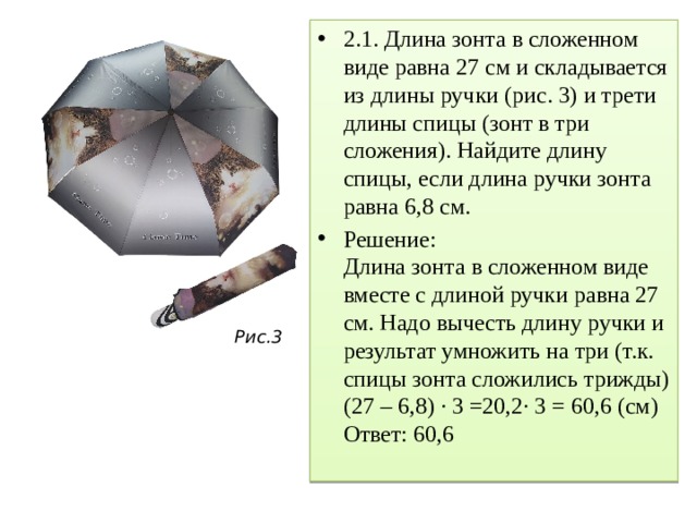 2.1. Длина зонта в сложенном виде равна 27 см и складывается из длины ручки (рис. 3) и трети длины спицы (зонт в три сложения). Найдите длину спицы, если длина ручки зонта равна 6,8 см. Решение: Длина зонта в сложенном виде вместе с длиной ручки равна 27 см. Надо вычесть длину ручки и результат умножить на три (т.к. спицы зонта сложились трижды) (27 – 6,8) · 3 =20,2∙ 3 = 60,6 (см) Ответ: 60,6 Рис.3 