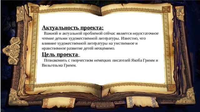 Актуальность проекта:   Важной и актуальной проблемой сейчас является недостаточное чтение детьми художественной литературы. Известно, что влияние художественной литературы на умственное и нравственное развитие детей неоценимо. Цель проекта :  Познакомить с творчеством немецких писателей Якоба Гримм и Вильгельма Гримм. 
