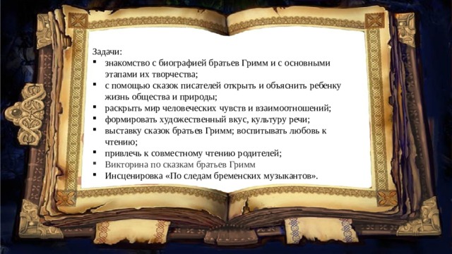 Задачи: знакомство с биографией братьев Гримм и с основными этапами их творчества; с помощью сказок писателей открыть и объяснить ребенку жизнь общества и природы; раскрыть мир человеческих чувств и взаимоотношений; формировать художественный вкус, культуру речи; выставку сказок братьев Гримм; воспитывать любовь к чтению; привлечь к совместному чтению родителей; Викторина по сказкам братьев Гримм Инсценировка «По следам бременских музыкантов». 