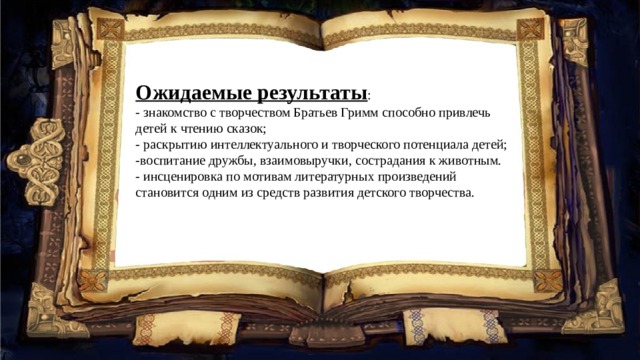 Ожидаемые результаты : - знакомство с творчеством Братьев Гримм способно привлечь детей к чтению сказок; - раскрытию интеллектуального и творческого потенциала детей; -воспитание дружбы, взаимовыручки, сострадания к животным. - инсценировка по мотивам литературных произведений становится одним из средств развития детского творчества. 