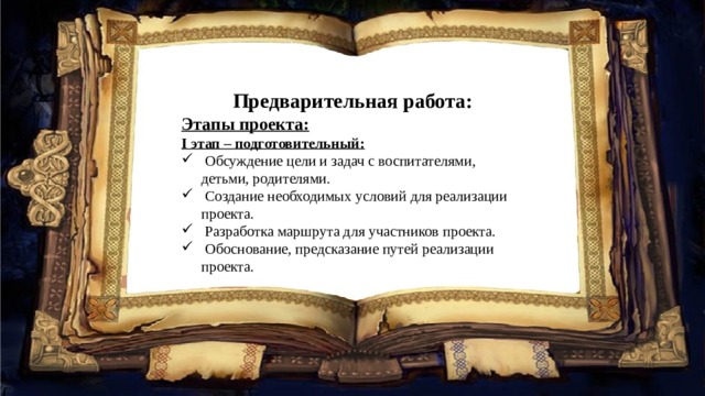 Предварительная работа: Этапы проекта: I этап – подготовительный:  Обсуждение цели и задач с воспитателями, детьми, родителями.  Создание необходимых условий для реализации проекта.  Разработка маршрута для участников проекта.  Обоснование, предсказание путей реализации проекта. 