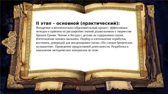 II этап – основной (практический): Внедрение в воспитательно-образовательный процесс эффективных методов и приемов по расширению знаний дошкольников о творчестве братьев Гримм. Чтение и беседы с детьми по содержанию сказок. Изготовление книжек-малышек. Подбор и изготовление атрибутов, костюмов, декораций для инсценировки сказки «По следам бременских музыкантов». Проведение продуктивной деятельности. Разработка и накопление методических материалов по теме. 