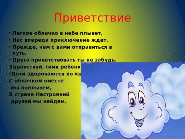 Приветствие Легкое облачко в небе плывет, Нас впереди приключение ждет. Прежде, чем с вами отправиться в путь, Друга приветствовать ты не забудь. Здравствуй, (имя ребенка) (Дети здороваются по кругу.) С облачком вместе  мы поплывем, В стране Настроений  друзей мы найдем.      