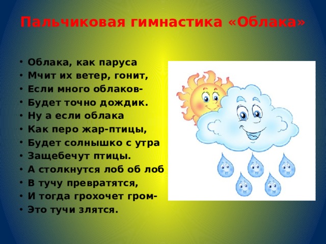 Пальчиковая гимнастика «Облака»    Облака, как паруса Мчит их ветер, гонит, Если много облаков- Будет точно дождик. Ну а если облака Как перо жар-птицы, Будет солнышко с утра Защебечут птицы. А столкнутся лоб об лоб В тучу превратятся, И тогда грохочет гром- Это тучи злятся. 