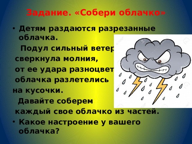 Задание. «Собери облачко»   Детям раздаются разрезанные облачка.  Подул сильный ветер,  сверкнула молния,  от ее удара разноцветные  облачка разлетелись на кусочки.  Давайте соберем  каждый свое облачко из частей. Какое настроение у вашего облачка? 