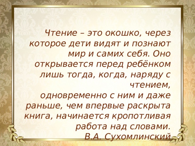 Чтение – это окошко, через которое дети видят и познают мир и самих себя. Оно открывается перед ребёнком лишь тогда, когда, наряду с чтением, одновременно с ним и даже раньше, чем впервые раскрыта книга, начинается кропотливая работа над словами. В.А. Сухомлинский 