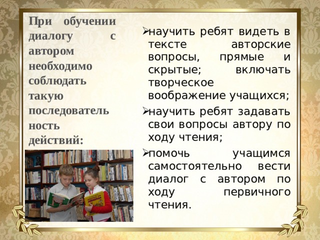 При обучении диалогу с автором необходимо соблюдать такую последовательность действий: научить ребят видеть в тексте авторские вопросы, прямые и скрытые; включать творческое воображение учащихся; научить ребят задавать свои вопросы автору по ходу чтения; помочь учащимся самостоятельно вести диалог с автором по ходу первичного чтения. 
