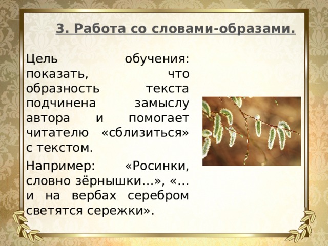 3. Работа со словами-образами. Цель обучения: показать, что образность текста подчинена замыслу автора и помогает читателю «сблизиться» с текстом. Например: «Росинки, словно зёрнышки…», «…и на вербах серебром светятся сережки». 