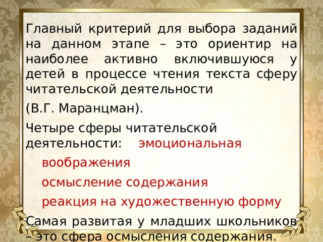 Главный критерий для выбора заданий на данном этапе – это ориентир на наиболее активно включившуюся у детей в процессе чтения текста сферу читательской деятельности (В.Г. Маранцман). Четыре сферы читательской деятельности:  эмоциональная  воображения   осмысление содержания   реакция на художественную форму Самая развитая у младших школьников – это сфера осмысления содержания. 