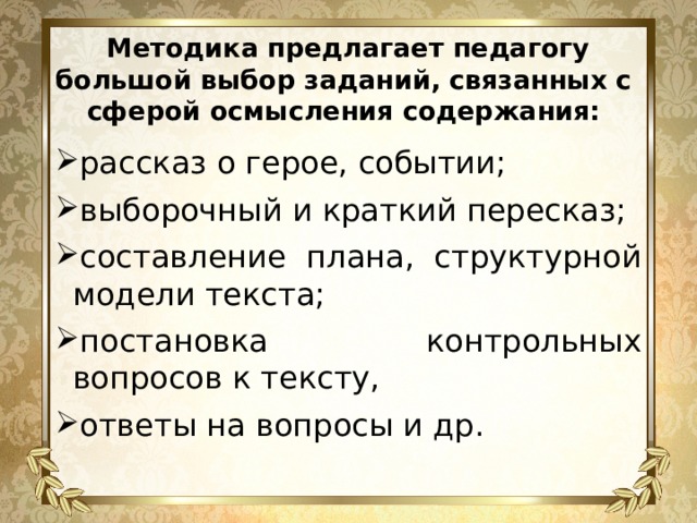 Методика предлагает педагогу большой выбор заданий, связанных с сферой осмысления содержания: рассказ о герое, событии; выборочный и краткий пересказ; составление плана, структурной модели текста; постановка контрольных вопросов к тексту, ответы на вопросы и др. 