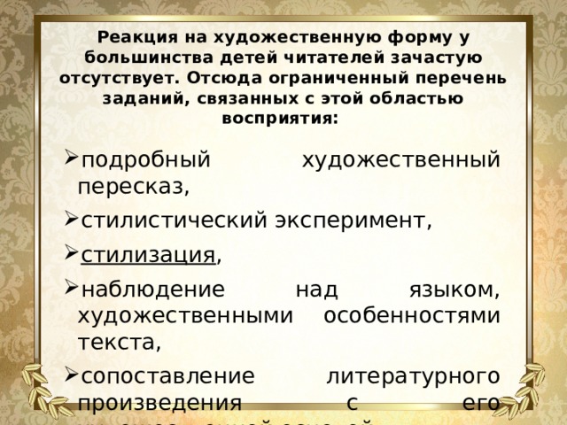 Реакция на художественную форму у большинства детей читателей зачастую отсутствует. Отсюда ограниченный перечень заданий, связанных с этой областью восприятия: подробный художественный пересказ, стилистический эксперимент, стилизация , наблюдение над языком, художественными особенностями текста, сопоставление литературного произведения с его художественной основой 