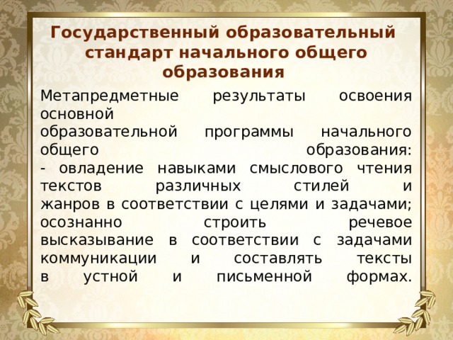 Государственный образовательный стандарт начального общего образования Метапредметные результаты освоения основной  образовательной программы начального общего образования:  - овладение навыками смыслового чтения текстов различных стилей и  жанров в соответствии с целями и задачами; осознанно строить речевое  высказывание в соответствии с задачами коммуникации и составлять тексты  в устной и письменной формах.   