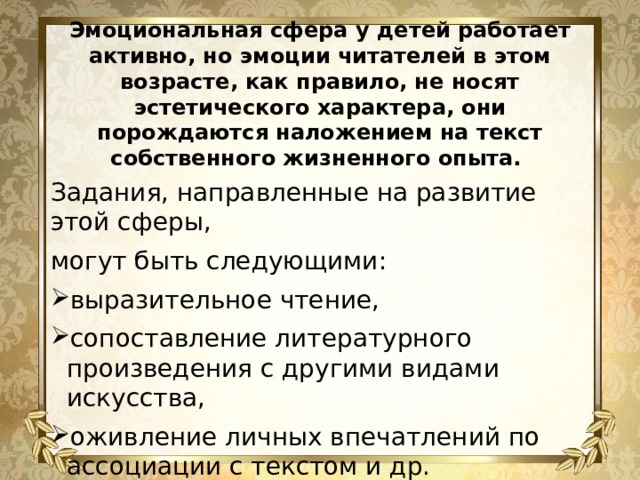 Эмоциональная сфера у детей работает активно, но эмоции читателей в этом возрасте, как правило, не носят эстетического характера, они порождаются наложением на текст собственного жизненного опыта. Задания, направленные на развитие этой сферы, могут быть следующими: выразительное чтение, сопоставление литературного произведения с другими видами искусства, оживление личных впечатлений по ассоциации с текстом и др. 