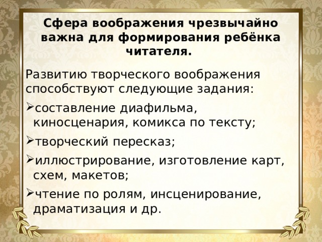 Сфера воображения чрезвычайно важна для формирования ребёнка читателя. Развитию творческого воображения способствуют следующие задания: составление диафильма, киносценария, комикса по тексту; творческий пересказ; иллюстрирование, изготовление карт, схем, макетов; чтение по ролям, инсценирование, драматизация и др. 