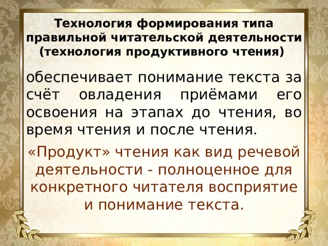 Технология формирования типа правильной читательской деятельности (технология продуктивного чтения) обеспечивает понимание текста за счёт овладения приёмами его освоения на этапах до чтения, во время чтения и после чтения. «Продукт» чтения как вид речевой деятельности - полноценное для конкретного читателя восприятие и понимание текста. 