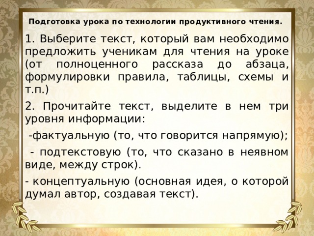 Подготовка урока по технологии продуктивного чтения.   1. Выберите текст, который вам необходимо предложить ученикам для чтения на уроке (от полноценного рассказа до абзаца, формулировки правила, таблицы, схемы и т.п.) 2. Прочитайте текст, выделите в нем три уровня информации:  -фактуальную (то, что говорится напрямую);  - подтекстовую (то, что сказано в неявном виде, между строк). - концептуальную (основная идея, о которой думал автор, создавая текст). 