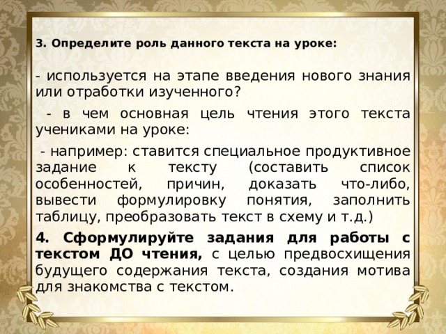 3. Определите роль данного текста на уроке:   - используется на этапе введения нового знания или отработки изученного?  - в чем основная цель чтения этого текста учениками на уроке:  - например: ставится специальное продуктивное задание к тексту (составить список особенностей, причин, доказать что-либо, вывести формулировку понятия, заполнить таблицу, преобразовать текст в схему и т.д.) 4. Сформулируйте задания для работы с текстом ДО чтения, с целью предвосхищения будущего содержания текста, создания мотива для знакомства с текстом. 