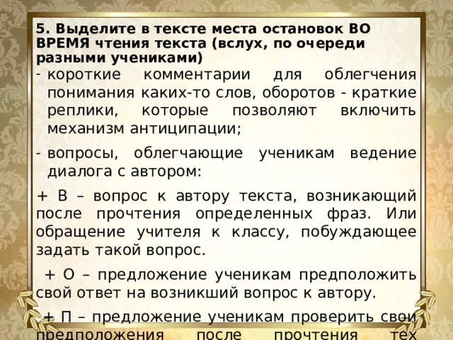 5. Выделите в тексте места остановок ВО ВРЕМЯ чтения текста (вслух, по очереди разными учениками)   короткие комментарии для облегчения понимания каких-то слов, оборотов - краткие реплики, которые позволяют включить механизм антиципации; вопросы, облегчающие ученикам ведение диалога с автором: + В – вопрос к автору текста, возникающий после прочтения определенных фраз. Или обращение учителя к классу, побуждающее задать такой вопрос.  + О – предложение ученикам предположить свой ответ на возникший вопрос к автору.  + П – предложение ученикам проверить свои предположения после прочтения тех фрагментов текста, которые позволяют увидеть авторские ответы на возникшие вопросы. 
