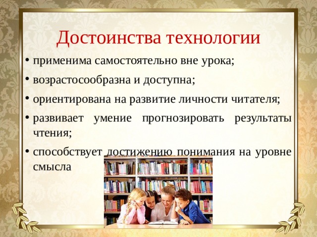 Достоинства технологии применима самостоятельно вне урока; возрастосообразна и доступна; ориентирована на развитие личности читателя; развивает умение прогнозировать результаты чтения; способствует достижению понимания на уровне смысла 